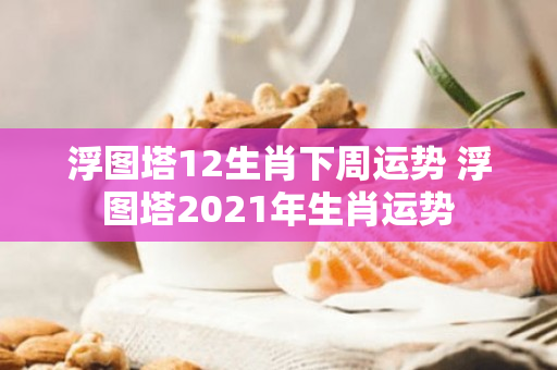 浮图塔12生肖下周运势 浮图塔2021年生肖运势