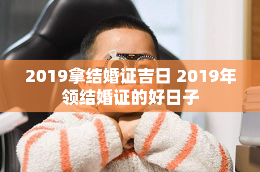 2019拿结婚证吉日 2019年领结婚证的好日子