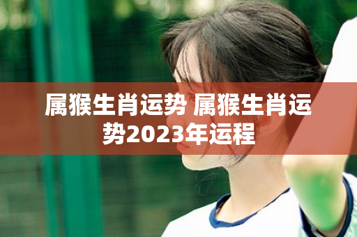 属猴生肖运势 属猴生肖运势2023年运程