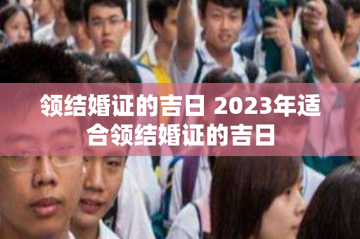 领结婚证的吉日 2023年适合领结婚证的吉日