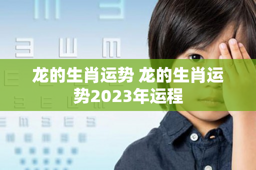 龙的生肖运势 龙的生肖运势2023年运程