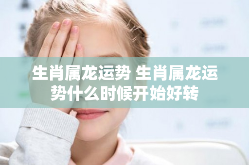 生肖属龙运势 生肖属龙运势什么时候开始好转