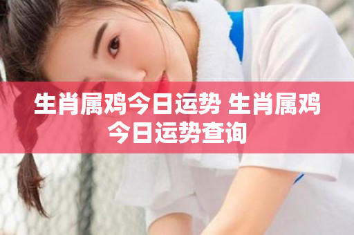 生肖属鸡今日运势 生肖属鸡今日运势查询