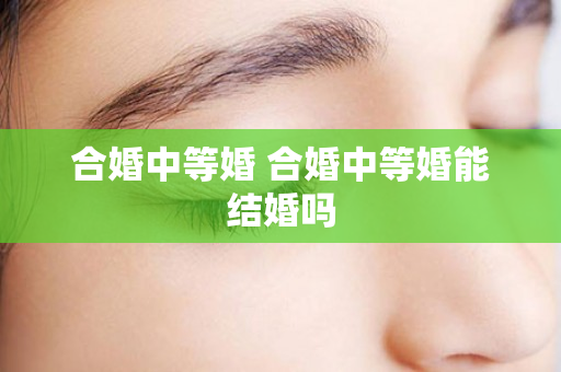 合婚中等婚 合婚中等婚能结婚吗