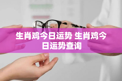 生肖鸡今日运势 生肖鸡今日运势查询