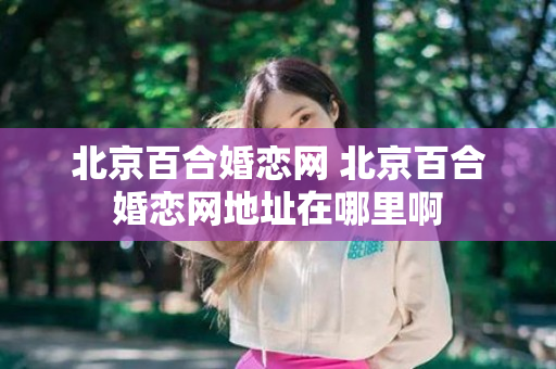 北京百合婚恋网 北京百合婚恋网地址在哪里啊