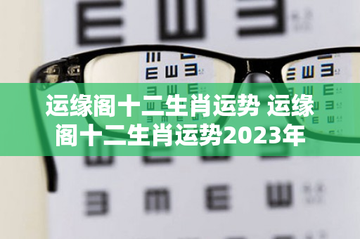 运缘阁十二生肖运势 运缘阁十二生肖运势2023年