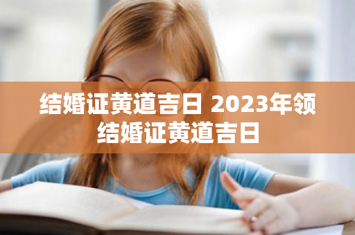 结婚证黄道吉日 2023年领结婚证黄道吉日