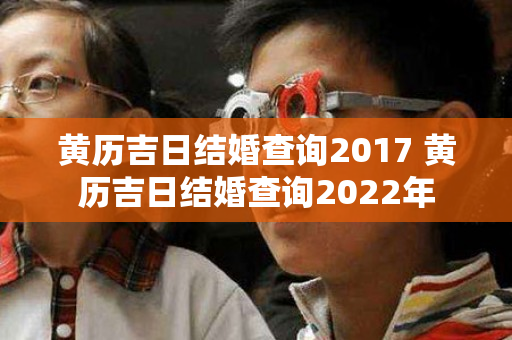 黄历吉日结婚查询2017 黄历吉日结婚查询2022年