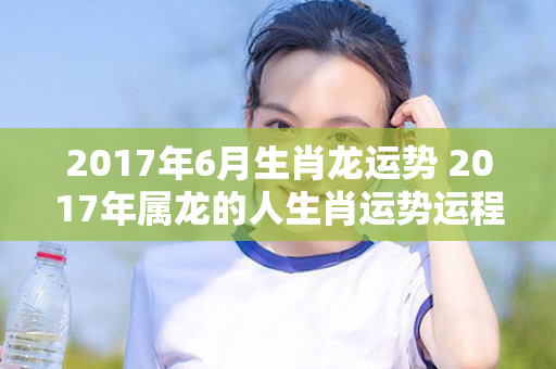 2017年6月生肖龙运势 2017年属龙的人生肖运势运程