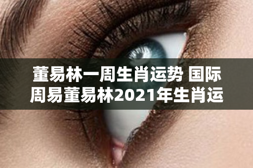 董易林一周生肖运势 国际周易董易林2021年生肖运势