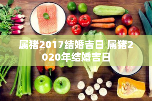 属猪2017结婚吉日 属猪2020年结婚吉日