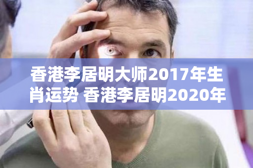 香港李居明大师2017年生肖运势 香港李居明2020年各生肖运程详解