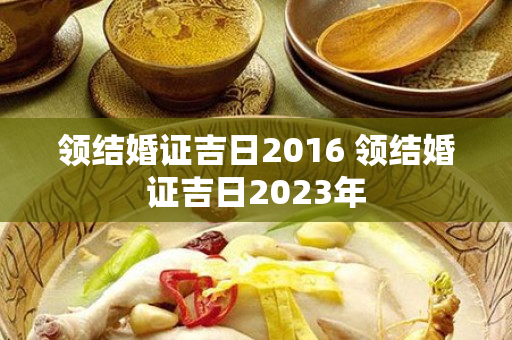 领结婚证吉日2016 领结婚证吉日2023年