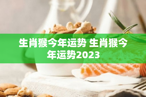 生肖猴今年运势 生肖猴今年运势2023