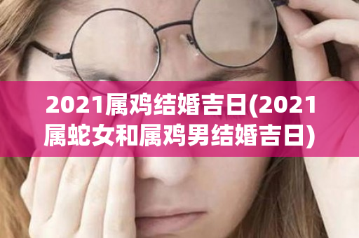 2021属鸡结婚吉日(2021属蛇女和属鸡男结婚吉日)
