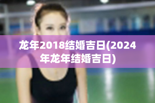 龙年2018结婚吉日(2024年龙年结婚吉日)