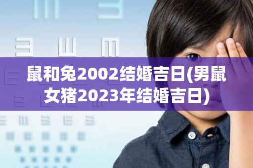 鼠和兔2002结婚吉日(男鼠女猪2023年结婚吉日)