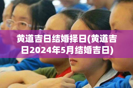 黄道吉日结婚择日(黄道吉日2024年5月结婚吉日)