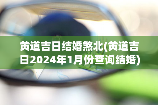 黄道吉日结婚煞北(黄道吉日2024年1月份查询结婚)