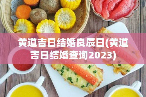 黄道吉日结婚良辰日(黄道吉日结婚查询2023)