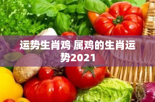 运势生肖鸡 属鸡的生肖运势2021