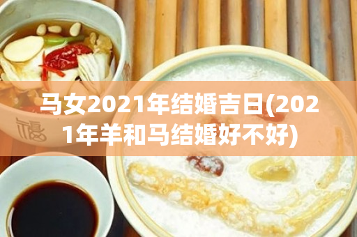 马女2021年结婚吉日(2021年羊和马结婚好不好)