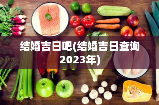 结婚吉日吧(结婚吉日查询2023年)