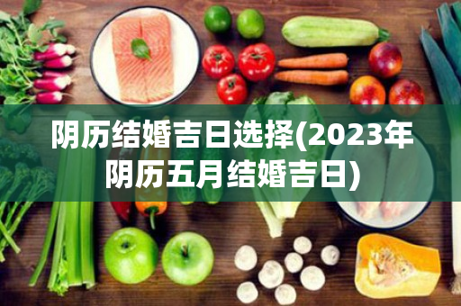 阴历结婚吉日选择(2023年阴历五月结婚吉日)