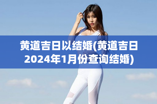 黄道吉日以结婚(黄道吉日2024年1月份查询结婚)