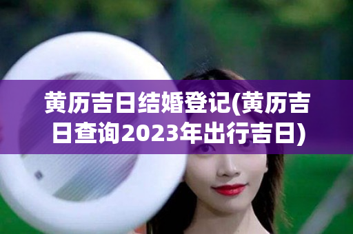 黄历吉日结婚登记(黄历吉日查询2023年出行吉日)