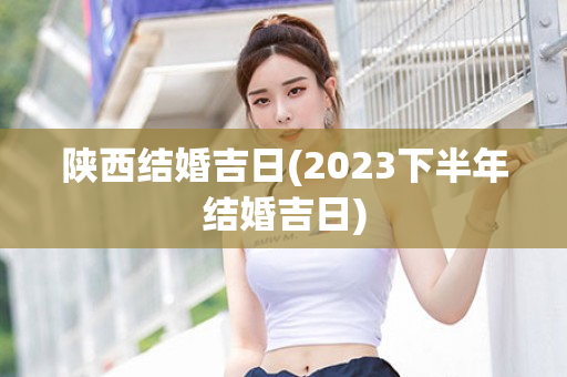 陕西结婚吉日(2023下半年结婚吉日)