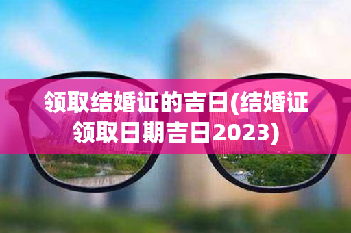 领取结婚证的吉日(结婚证领取日期吉日2023)