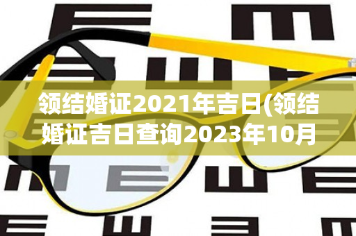 领结婚证2021年吉日(领结婚证吉日查询2023年10月份)