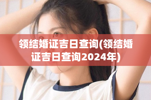 领结婚证吉日查询(领结婚证吉日查询2024年)