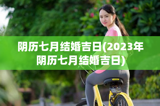 阴历七月结婚吉日(2023年阴历七月结婚吉日)