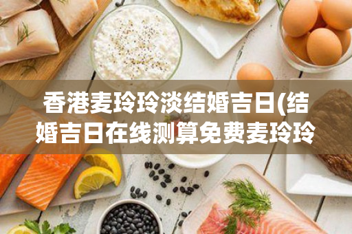 香港麦玲玲淡结婚吉日(结婚吉日在线测算免费麦玲玲)