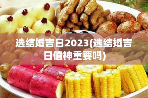 选结婚吉日2023(选结婚吉日值神重要吗)