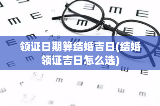 领证日期算结婚吉日(结婚领证吉日怎么选)