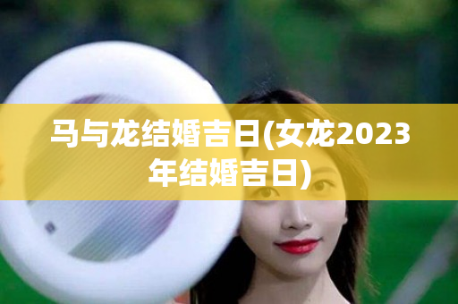 马与龙结婚吉日(女龙2023年结婚吉日)