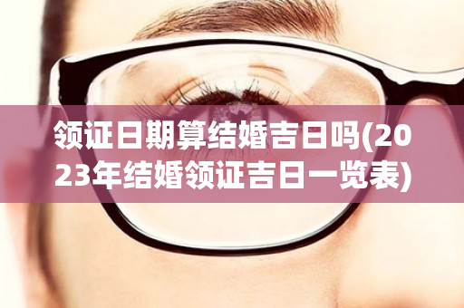 领证日期算结婚吉日吗(2023年结婚领证吉日一览表)