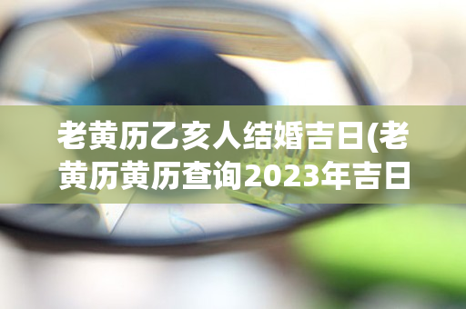 老黄历乙亥人结婚吉日(老黄历黄历查询2023年吉日查询表)