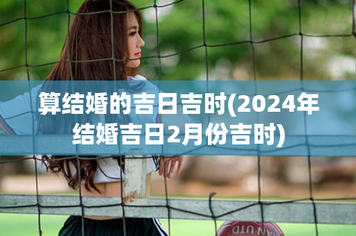 算结婚的吉日吉时(2024年结婚吉日2月份吉时)