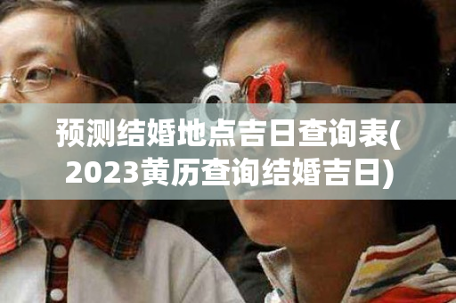 预测结婚地点吉日查询表(2023黄历查询结婚吉日)