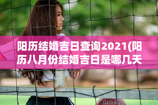 阳历结婚吉日查询2021(阳历八月份结婚吉日是哪几天)