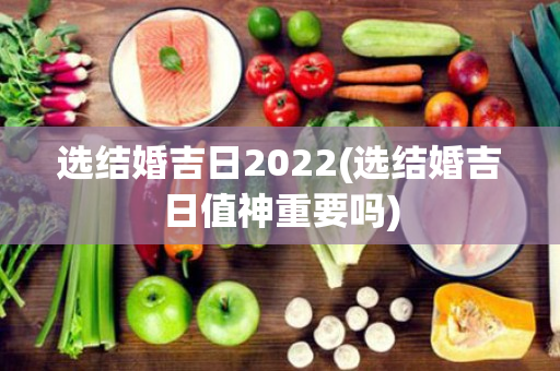 选结婚吉日2022(选结婚吉日值神重要吗)
