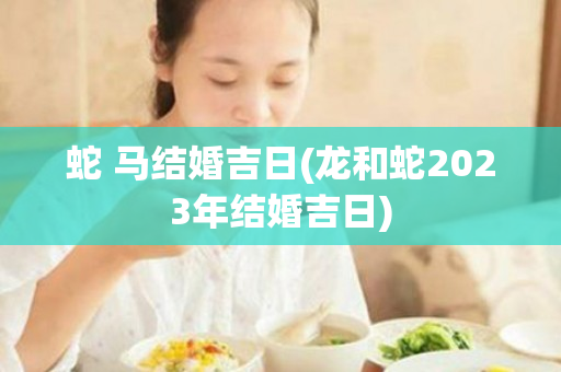 蛇 马结婚吉日(龙和蛇2023年结婚吉日)