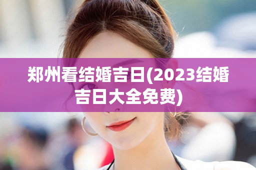 郑州看结婚吉日(2023结婚吉日大全免费)