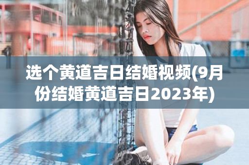 选个黄道吉日结婚视频(9月份结婚黄道吉日2023年)