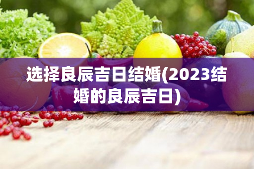 选择良辰吉日结婚(2023结婚的良辰吉日)